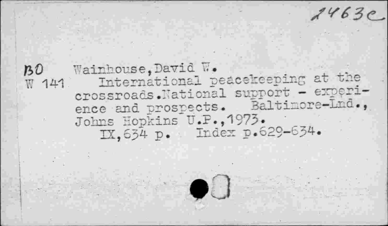 ﻿
f*>0 Wainhouse,David ».	_	.	..
W '14'1 International peacekeeping at tne crossroads.national support — expert— ence and prospects. Baltinore-Lnd., Johns Hopkins U.F.,H975•
IX,634 p. Index p.629-654.